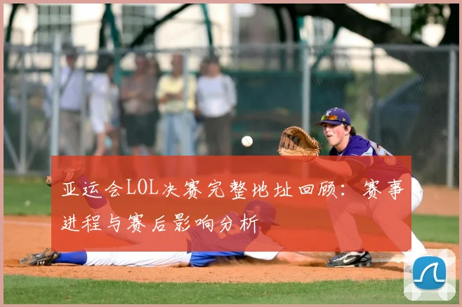 亚运会LOL决赛完整地址回顾：赛事进程与赛后影响分析