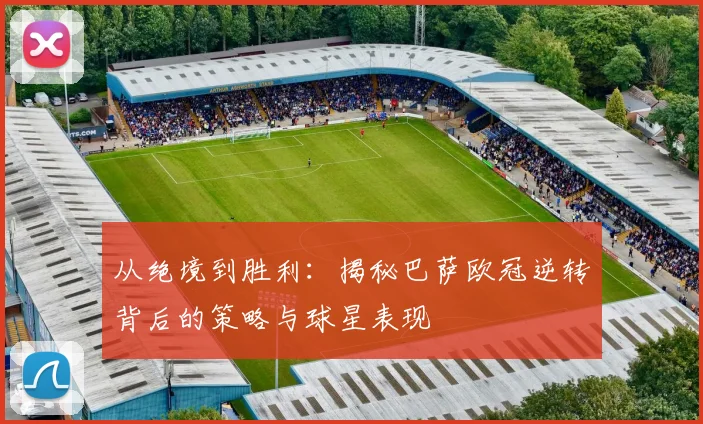 从绝境到胜利：揭秘巴萨欧冠逆转背后的策略与球星表现