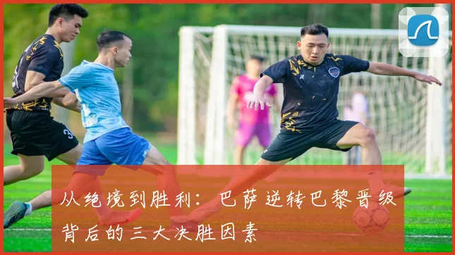 从绝境到胜利：巴萨逆转巴黎晋级背后的三大决胜因素