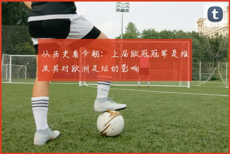 从历史看今朝：上届欧冠冠军是谁及其对欧洲足坛的影响