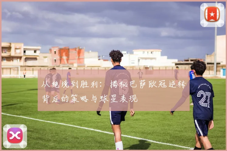 从绝境到胜利：揭秘巴萨欧冠逆转背后的策略与球星表现