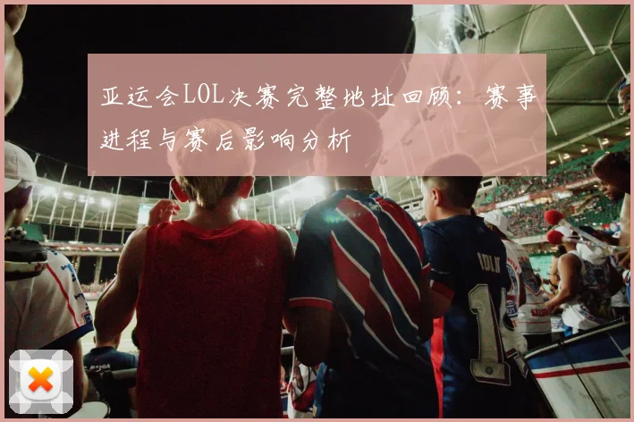 亚运会LOL决赛完整地址回顾：赛事进程与赛后影响分析
