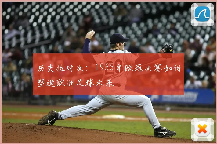 历史性对决：1955年欧冠决赛如何塑造欧洲足球未来